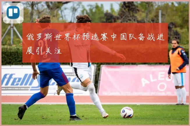 俄罗斯世界杯预选赛中国队备战进展引关注