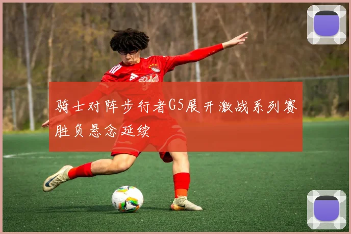 骑士对阵步行者G5展开激战系列赛胜负悬念延续