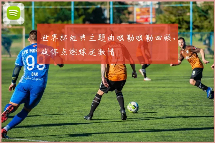 世界杯经典主题曲哦勒哦勒回顾，旋律点燃球迷激情