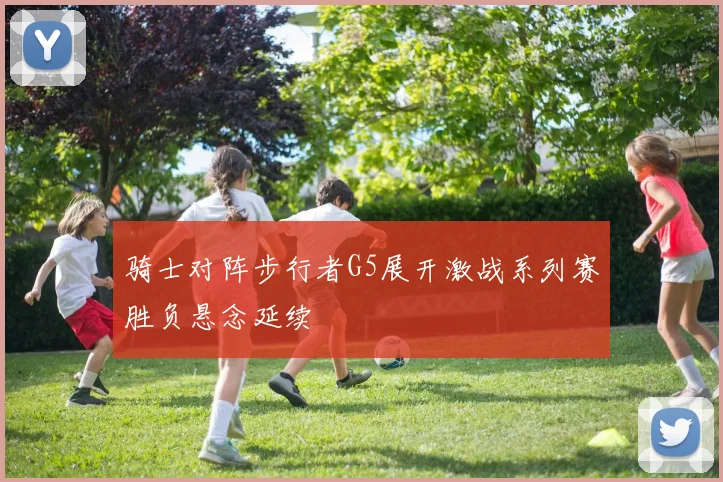 骑士对阵步行者G5展开激战系列赛胜负悬念延续