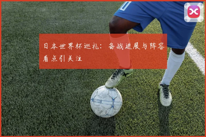 日本世界杯巡礼:备战进展与阵容看点引关注