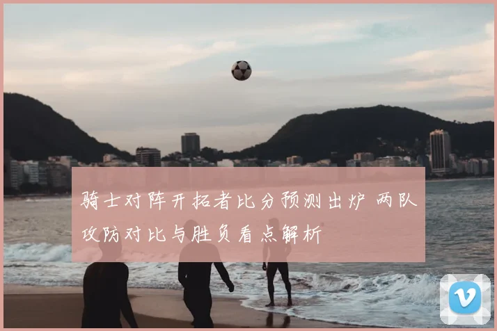 骑士对阵开拓者比分预测出炉 两队攻防对比与胜负看点解析