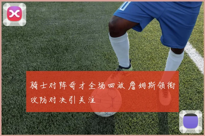 骑士对阵奇才全场回放 詹姆斯领衔攻防对决引关注