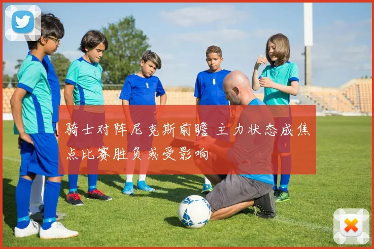 骑士对阵尼克斯前瞻 主力状态成焦点比赛胜负或受影响