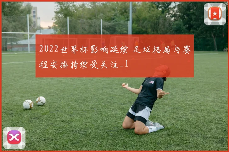 2022世界杯影响延续 足坛格局与赛程安排持续受关注_1
