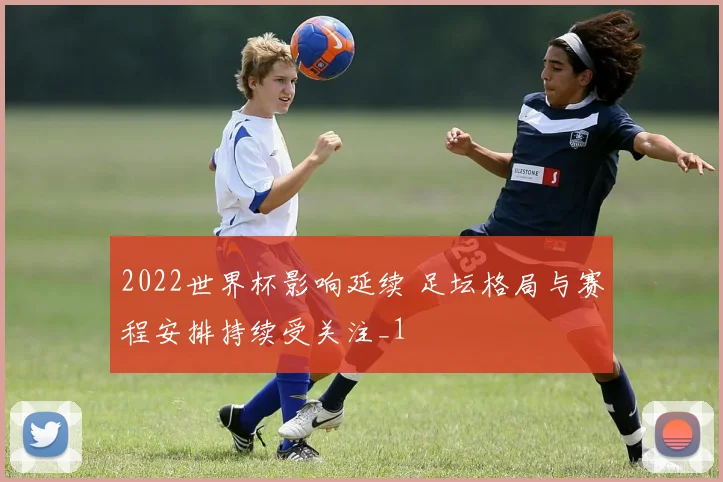 2022世界杯影响延续 足坛格局与赛程安排持续受关注_1