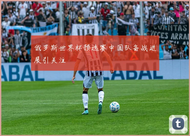 俄罗斯世界杯预选赛中国队备战进展引关注