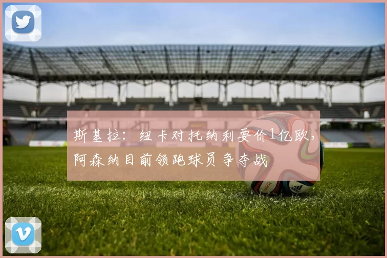 斯基拉:纽卡对托纳利要价1亿欧,阿森纳目前领跑球员争夺战