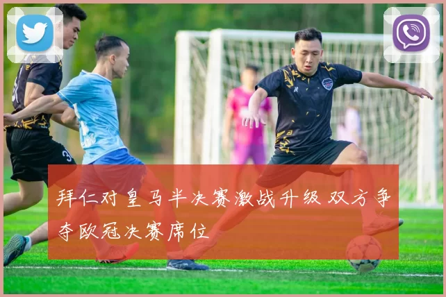 拜仁对皇马半决赛激战升级 双方争夺欧冠决赛席位