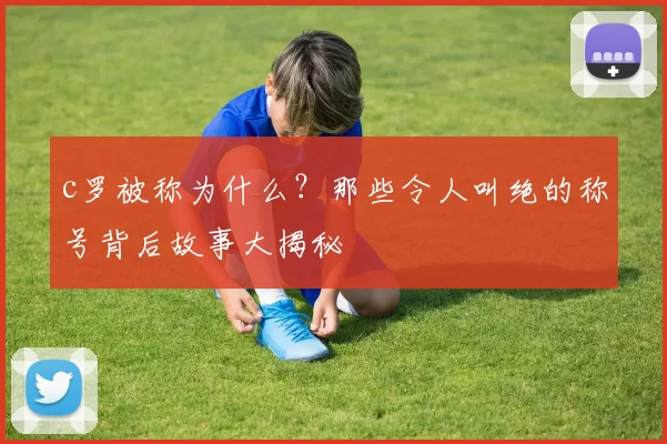 c罗被称为什么？那些令人叫绝的称号背后故事大揭秘