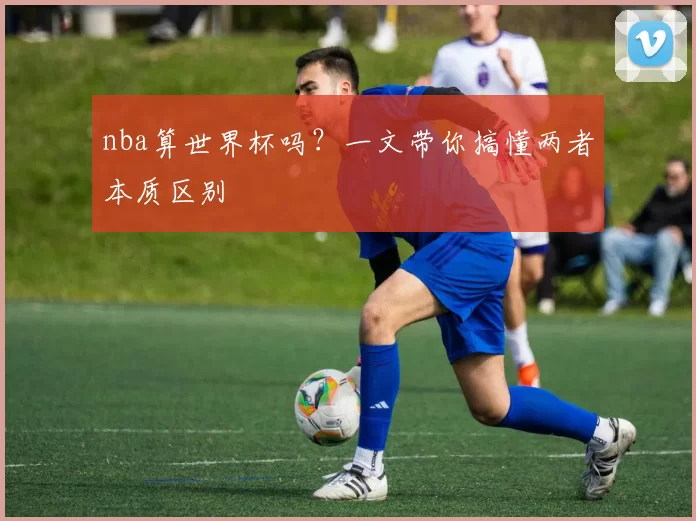 nba算世界杯吗？一文带你搞懂两者本质区别