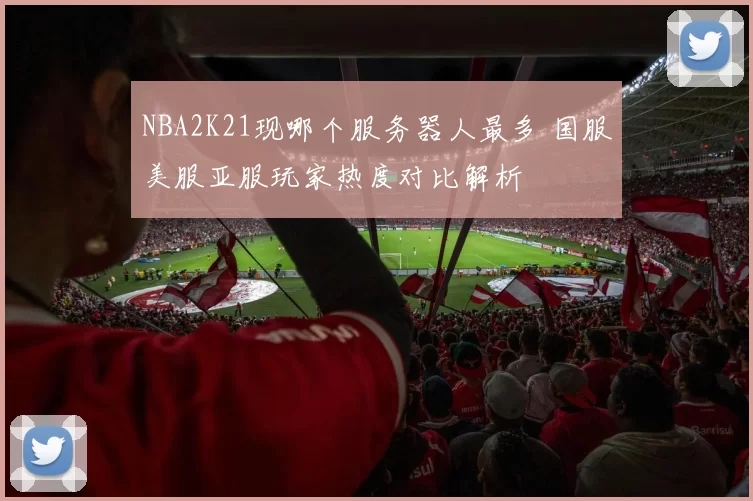 NBA2K21现哪个服务器人最多 国服美服亚服玩家热度对比解析