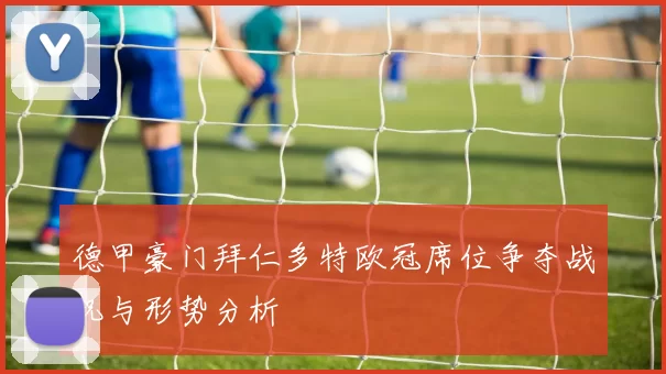 德甲豪门拜仁多特欧冠席位争夺战况与形势分析