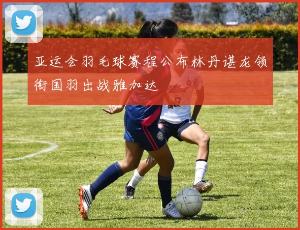 亚运会羽毛球赛程公布林丹谌龙领衔国羽出战雅加达