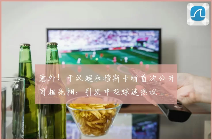 意外！于汉超和穆斯卡特首次公开同框亮相，引发申花球迷热议