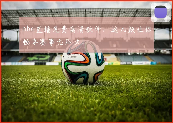 nba直播免费高清软件，这几款让你畅享赛事无压力！