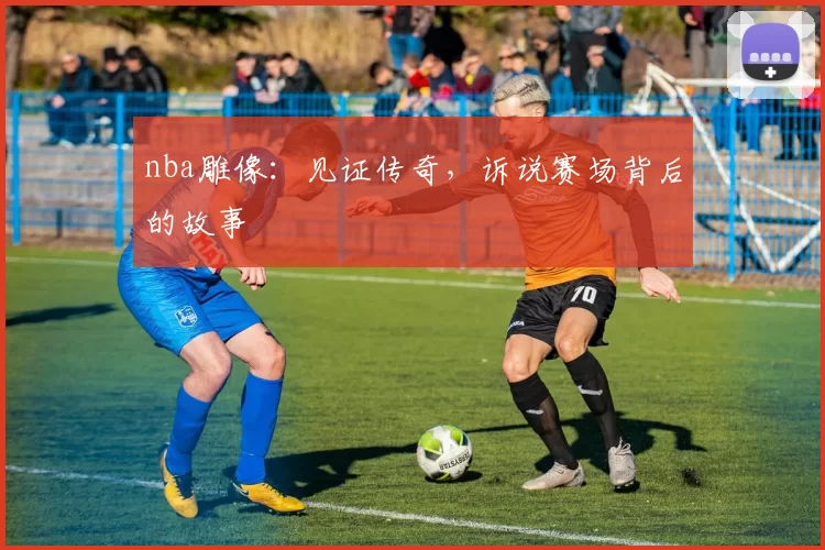 nba雕像：见证传奇，诉说赛场背后的故事