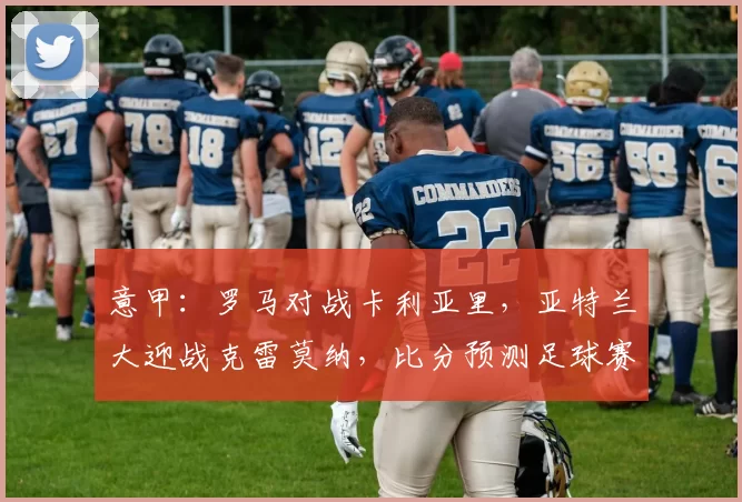 意甲：罗马对战卡利亚里，亚特兰大迎战克雷莫纳，比分预测足球赛事分析_比赛_欧冠_国米