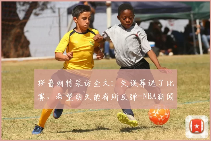 斯普利特采访全文：失误葬送了比赛，希望明天能有所反弹-NBA新闻