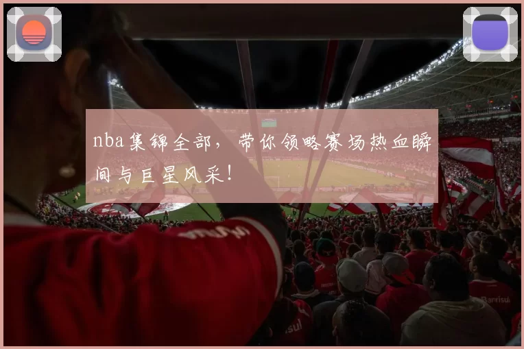 nba集锦全部，带你领略赛场热血瞬间与巨星风采！