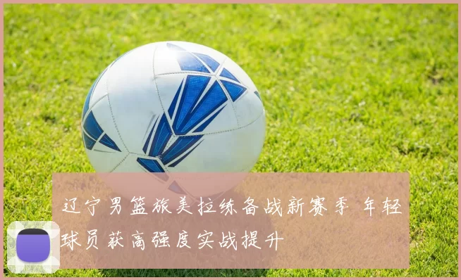 辽宁男篮旅美拉练备战新赛季 年轻球员获高强度实战提升