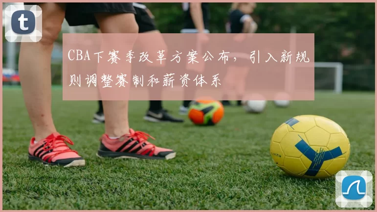CBA下赛季改革方案公布，引入新规则调整赛制和薪资体系