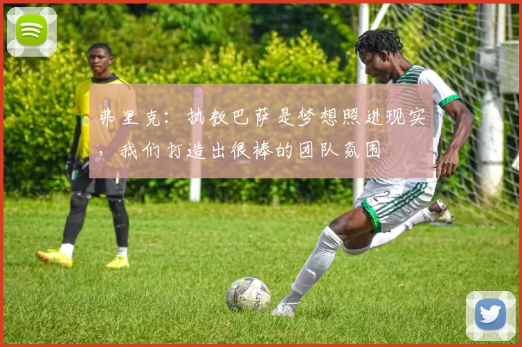 弗里克：执教巴萨是梦想照进现实，我们打造出很棒的团队氛围