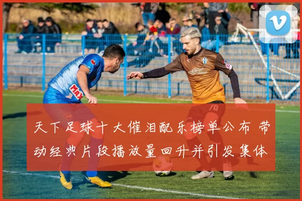 天下足球十大催泪配乐榜单公布 带动经典片段播放量回升并引发集体回忆