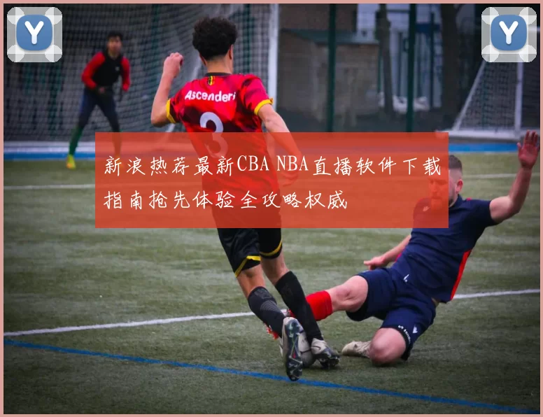 新浪热荐最新CBA NBA直播软件下载指南抢先体验全攻略权威
