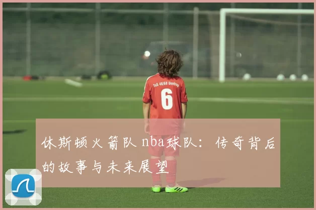 休斯顿火箭队 nba球队：传奇背后的故事与未来展望