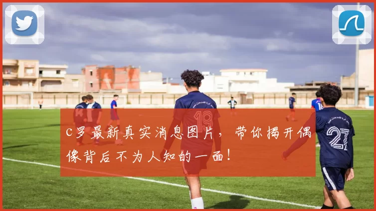 c罗最新真实消息图片，带你揭开偶像背后不为人知的一面！