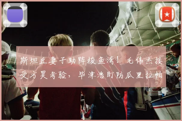 斯坦丘妻子助阵梭鱼湾！毛伟杰接受方昊考验，毕津浩盯防瓜里拉帕