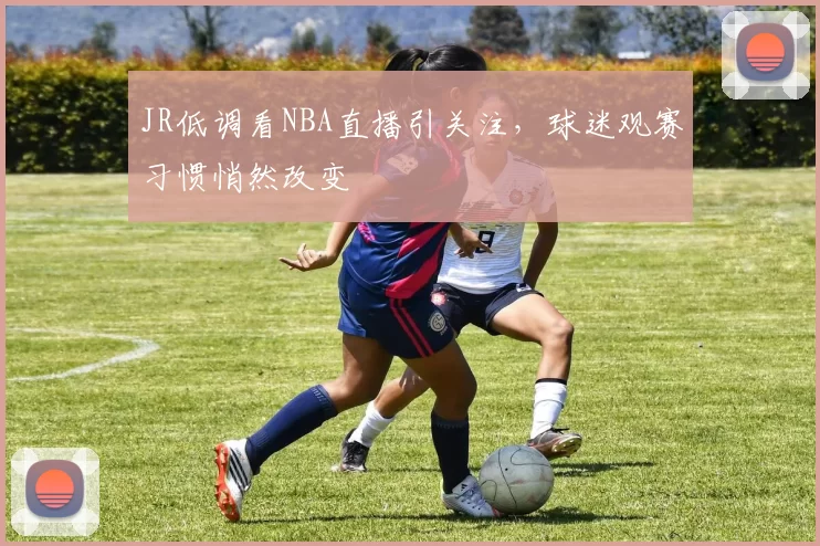 JR低调看NBA直播引关注,球迷观赛习惯悄然改变