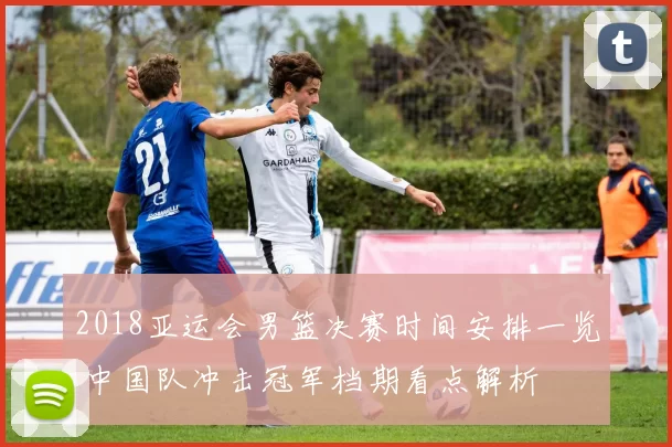 2018亚运会男篮决赛时间安排一览 中国队冲击冠军档期看点解析