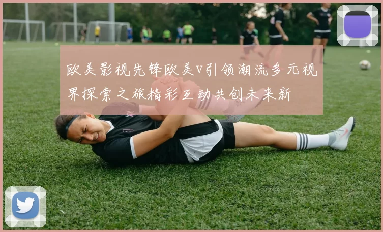 欧美影视先锋欧美v引领潮流多元视界探索之旅精彩互动共创未来新