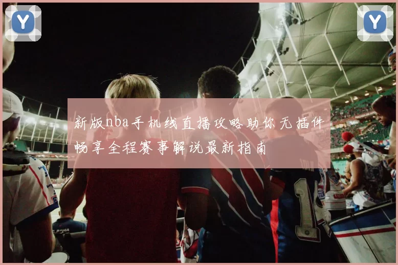 新版nba手机线直播攻略助你无插件畅享全程赛事解说最新指南