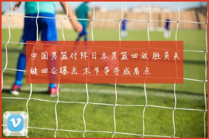 中国男篮对阵日本男篮回放 胜负关键回合曝光 末节争夺成看点