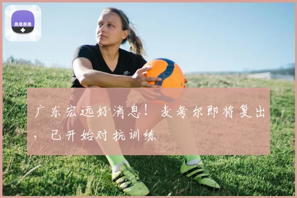 广东宏远好消息!麦考尔即将复出,已开始对抗训练