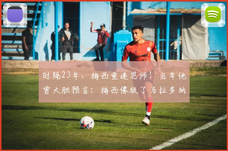 时隔23年，梅西重逢恩师！当年他曾大胆预言：梅西像极了马拉多纳