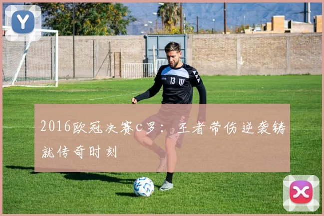 2016欧冠决赛c罗:王者带伤逆袭铸就传奇时刻