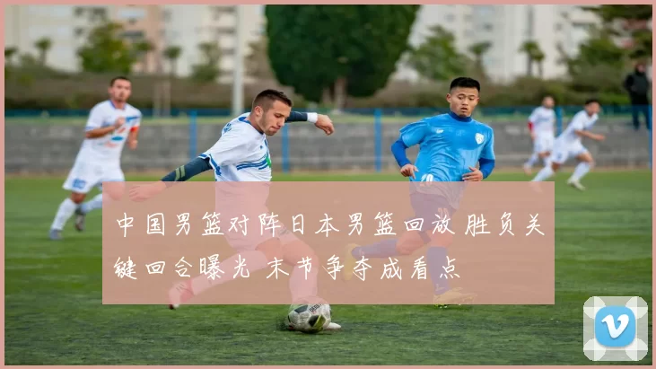 中国男篮对阵日本男篮回放 胜负关键回合曝光 末节争夺成看点