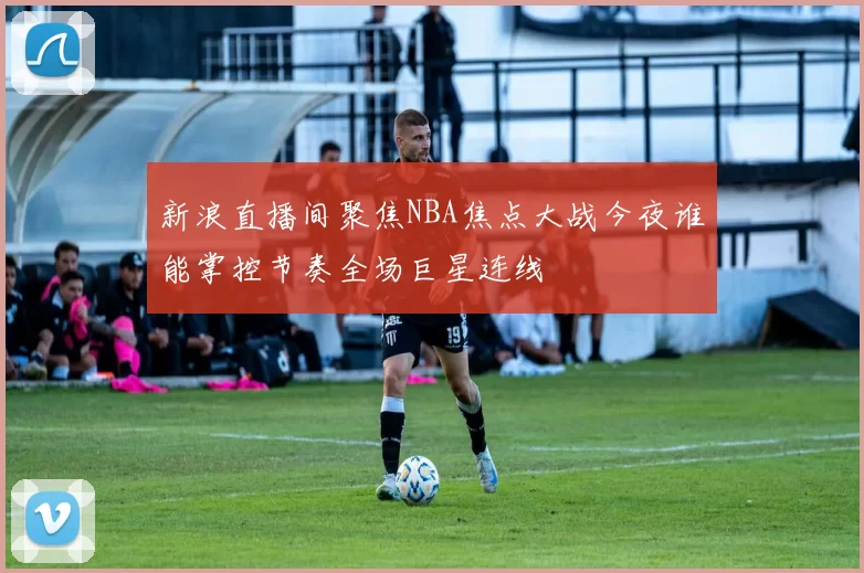 新浪直播间聚焦NBA焦点大战今夜谁能掌控节奏全场巨星连线