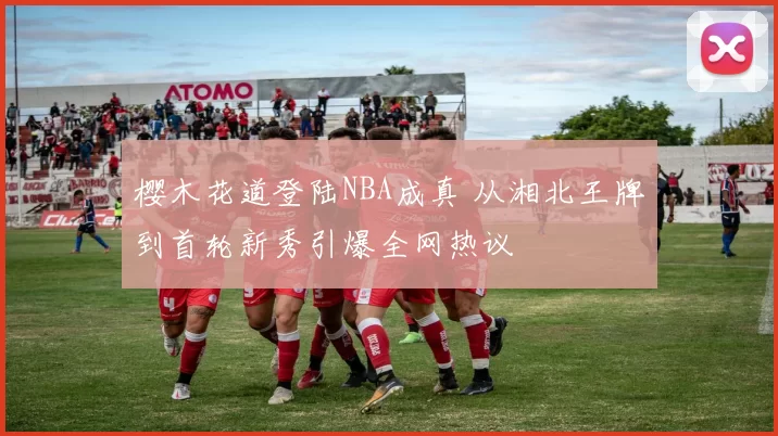 樱木花道登陆NBA成真 从湘北王牌到首轮新秀引爆全网热议