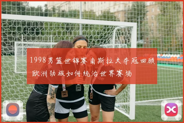 1998男篮世锦赛南斯拉夫夺冠回顾 欧洲劲旅如何统治世界赛场