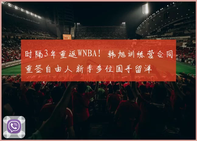 时隔3年重返WNBA！韩旭训练营合同重签自由人 新季多位国手留洋