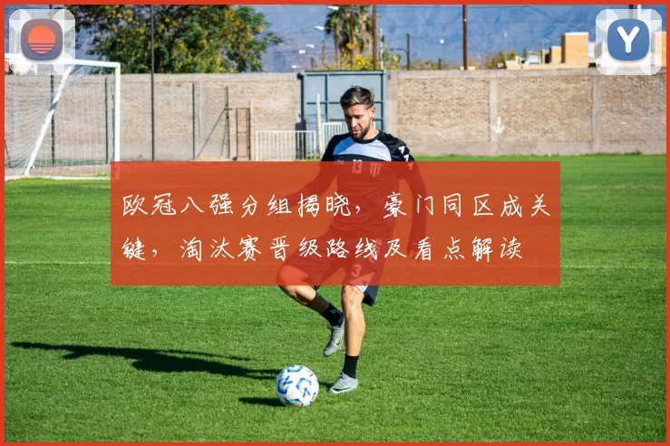 欧冠八强分组揭晓，豪门同区成关键，淘汰赛晋级路线及看点解读