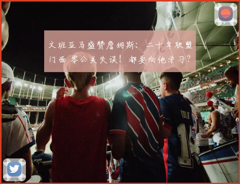 文班亚马盛赞詹姆斯：二十年联盟门面 零公关失误！都要向他学习？