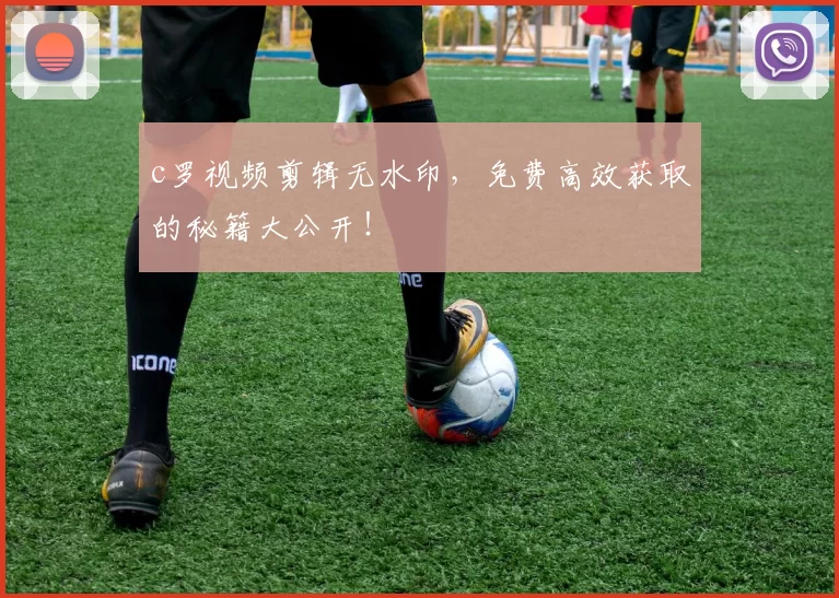 c罗视频剪辑无水印，免费高效获取的秘籍大公开！