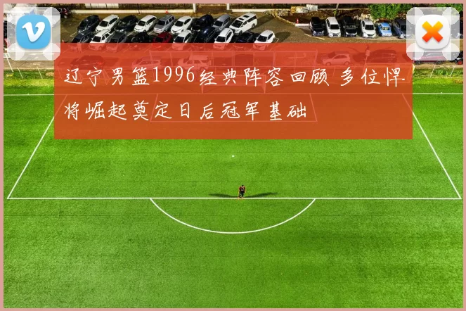 辽宁男篮1996经典阵容回顾 多位悍将崛起奠定日后冠军基础