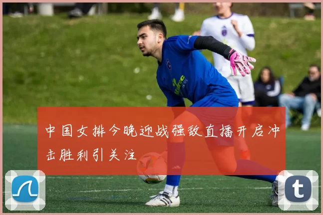 中国女排今晚迎战强敌直播开启冲击胜利引关注